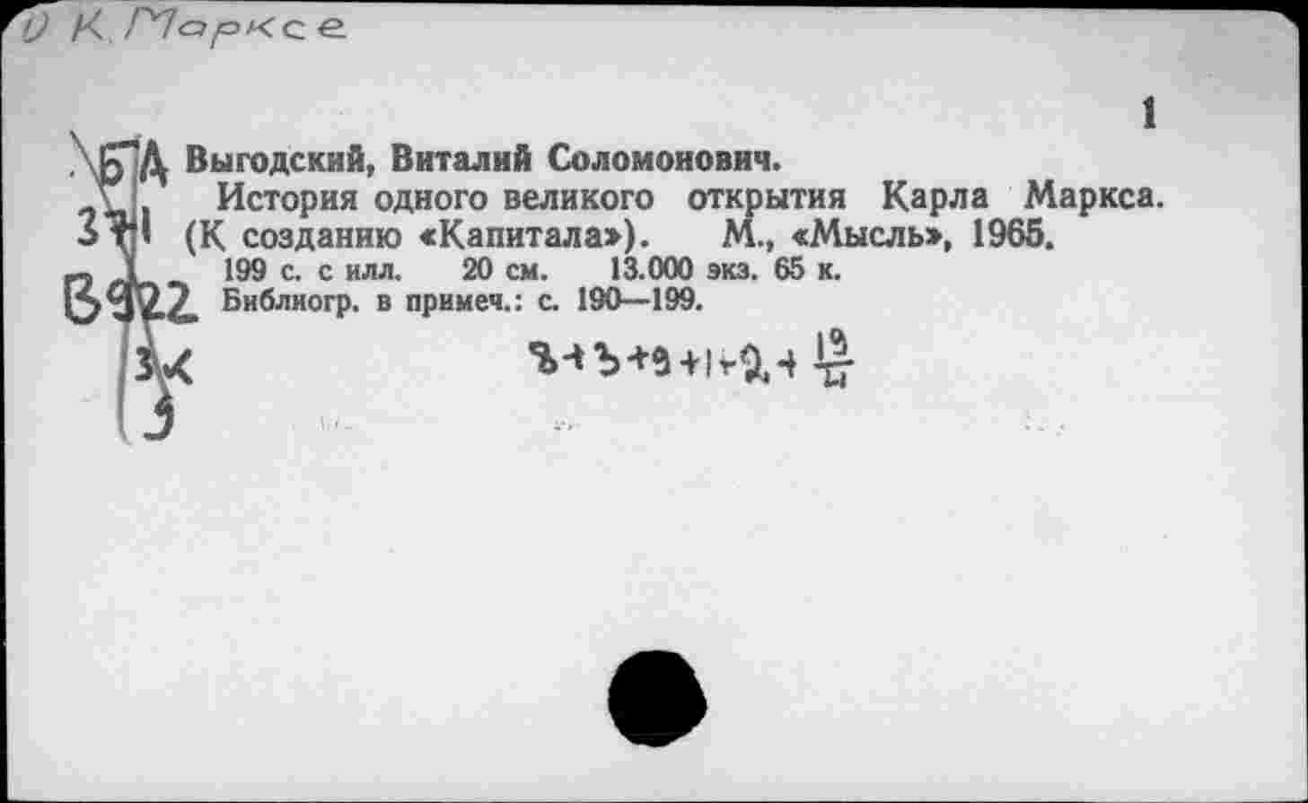 ﻿\Б"Д Выгодский, Виталий Соломонович.
? История одного великого открытия Карла Маркса.
ЗтП (К созданию «Капитала:»). М., «Мысль», 1965.
Г? 199 с. с илл' 2® см. 13.000 экз. 65 к.
»3^2.2. Библиогр. в примем.: с. 190—199.